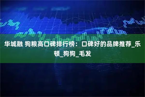 华城融 狗粮高口碑排行榜:口碑好的品牌推荐_乐顿_狗狗_毛发