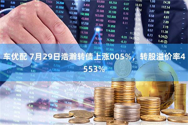 车优配 7月29日浩瀚转债上涨005%，转股溢价率4553%
