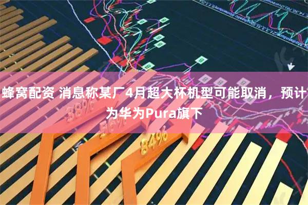 蜂窝配资 消息称某厂4月超大杯机型可能取消，预计为华为Pura旗下