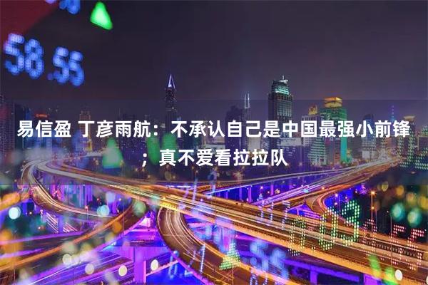 易信盈 丁彦雨航:不承认自己是中国最强小前锋;真不爱看拉拉队