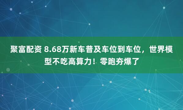 聚富配资 8.68万新车普及车位到车位，世界模型不吃高算力！零跑夯爆了
