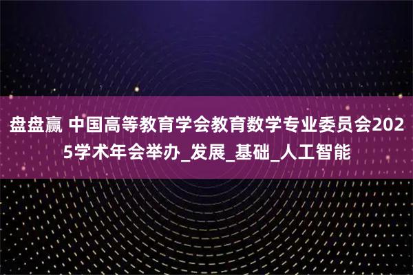 盘盘赢 中国高等教育学会教育数学专业委员会2025学术年会举办_发展_基础_人工智能