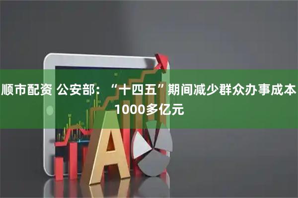 顺市配资 公安部：“十四五”期间减少群众办事成本1000多亿元