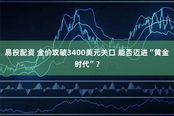 易投配资 金价攻破3400美元关口 能否迈进“黄金时代”？