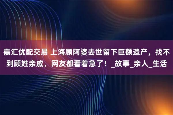 嘉汇优配交易 上海顾阿婆去世留下巨额遗产，找不到顾姓亲戚，网友都看着急了！_故事_亲人_生活
