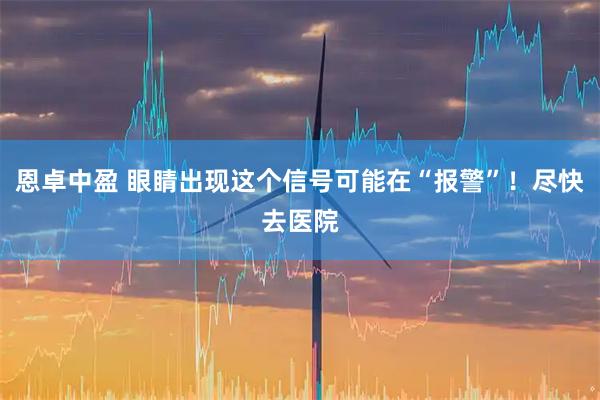 恩卓中盈 眼睛出现这个信号可能在“报警”！尽快去医院