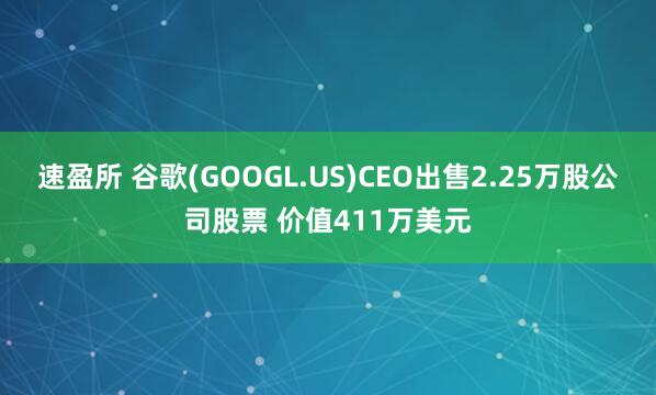 速盈所 谷歌(GOOGL.US)CEO出售2.25万股公司股票 价值411万美元