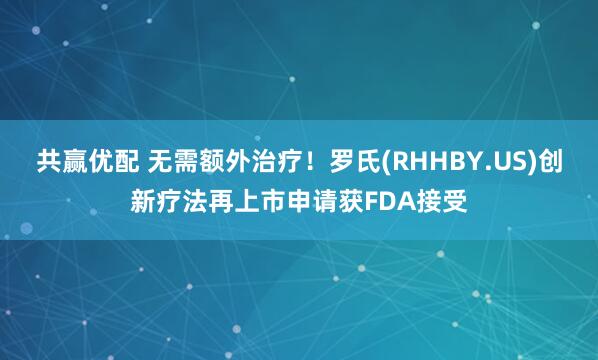 共赢优配 无需额外治疗！罗氏(RHHBY.US)创新疗法再上市申请获FDA接受